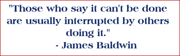 "Those who say it can't be done are usually interrupted by others doing it." - James Baldwin